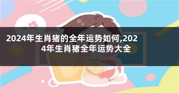 2024年生肖猪的全年运势如何,2024年生肖猪全年运势大全