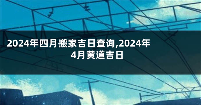 2024年四月搬家吉日查询,2024年4月黄道吉日