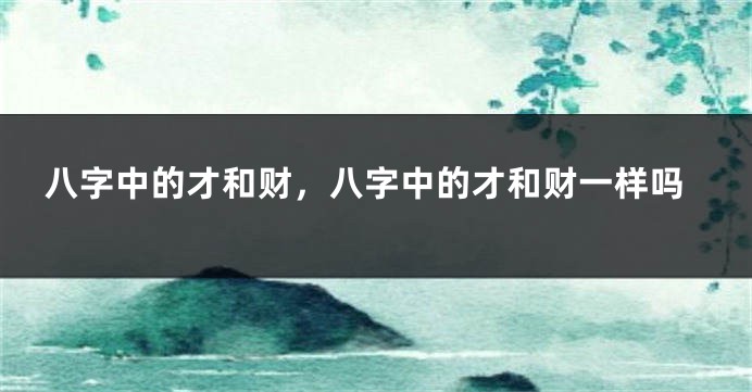 八字中的才和财,八字中的才和财一样吗