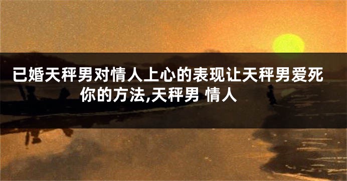已婚天秤男对情人上心的表现让天秤男爱死你的方法,天秤男 情人