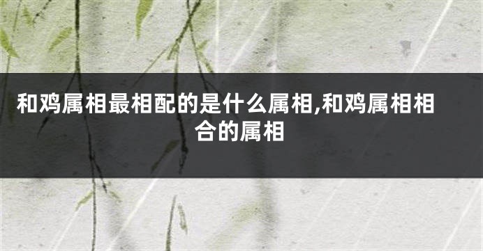 和鸡属相最相配的是什么属相,和鸡属相相合的属相