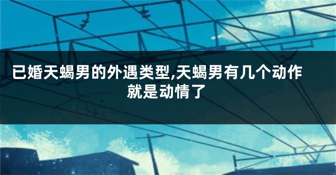 已婚天蝎男的外遇类型,天蝎男有几个动作就是动情了