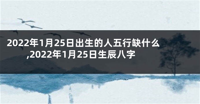 2022年1月25日出生的人五行缺什么,2022年1月25日生辰八字