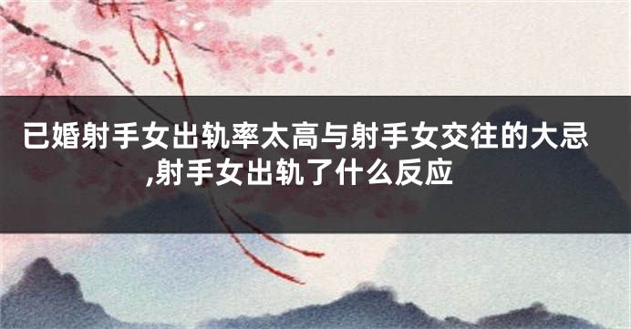 已婚射手女出轨率太高与射手女交往的大忌,射手女出轨了什么反应