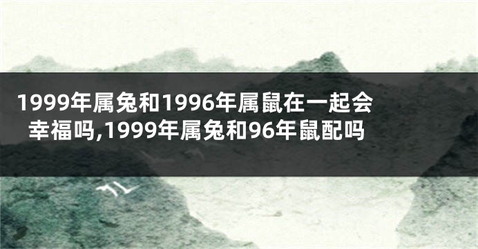 1999年属兔和1996年属鼠在一起会幸福吗,1999年属兔和96年鼠配吗