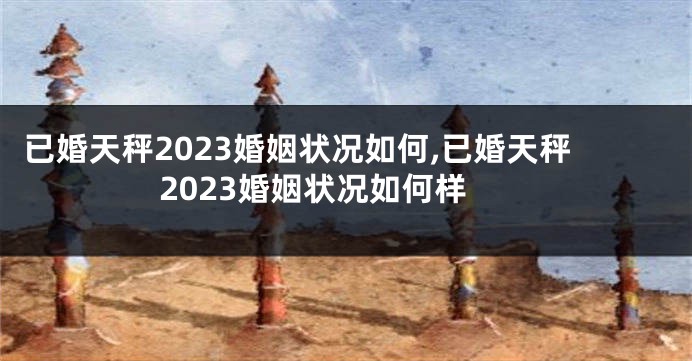 已婚天秤2023婚姻状况如何,已婚天秤2023婚姻状况如何样
