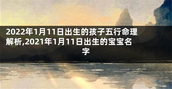 2022年1月11日出生的孩子五行命理解析,2021年1月11日出生的宝宝名字