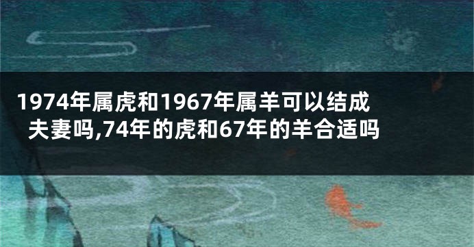 1974年属虎和1967年属羊可以结成夫妻吗,74年的虎和67年的羊合适吗