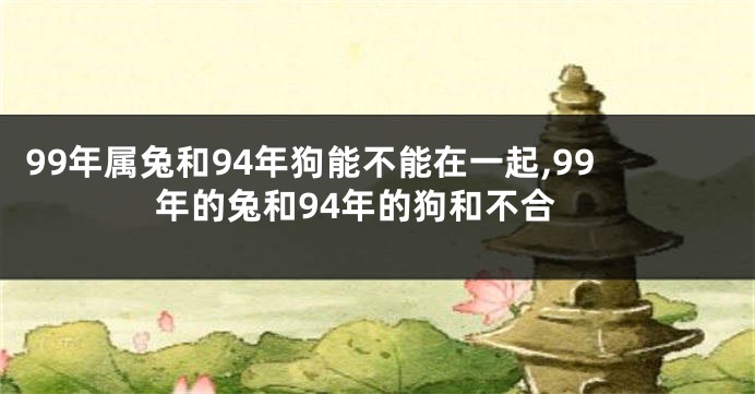 99年属兔和94年狗能不能在一起,99年的兔和94年的狗和不合