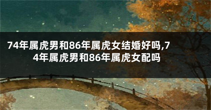 74年属虎男和86年属虎女结婚好吗,74年属虎男和86年属虎女配吗