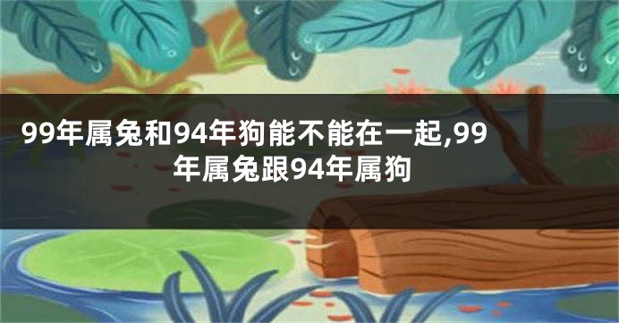 99年属兔和94年狗能不能在一起,99年属兔跟94年属狗