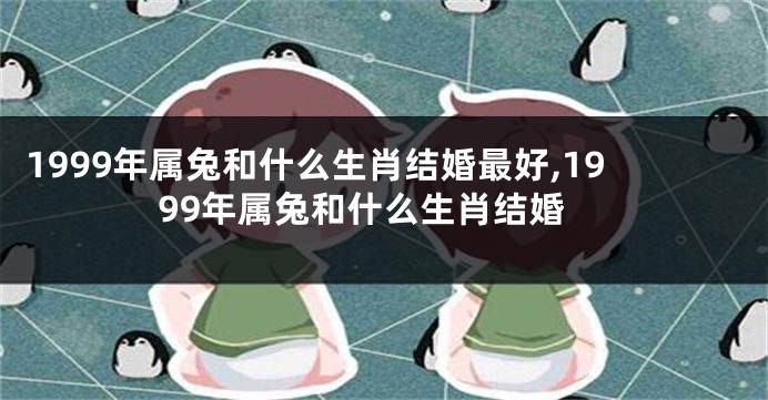 1999年属兔和什么生肖结婚最好,1999年属兔和什么生肖结婚