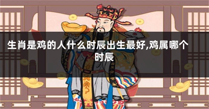 生肖是鸡的人什么时辰出生最好,鸡属哪个时辰