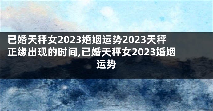 已婚天秤女2023婚姻运势2023天秤正缘出现的时间,已婚天秤女2023婚姻运势
