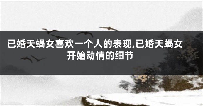 已婚天蝎女喜欢一个人的表现,已婚天蝎女开始动情的细节