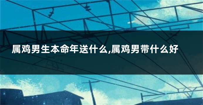属鸡男生本命年送什么,属鸡男带什么好