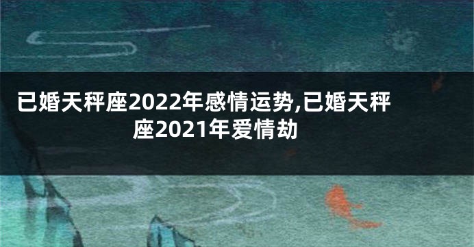 已婚天秤座2022年感情运势,已婚天秤座2021年爱情劫