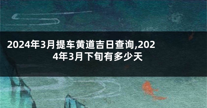 2024年3月提车黄道吉日查询,2024年3月下旬有多少天