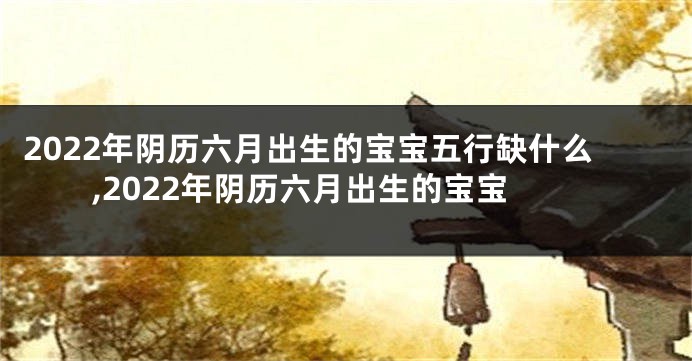 2022年阴历六月出生的宝宝五行缺什么,2022年阴历六月出生的宝宝