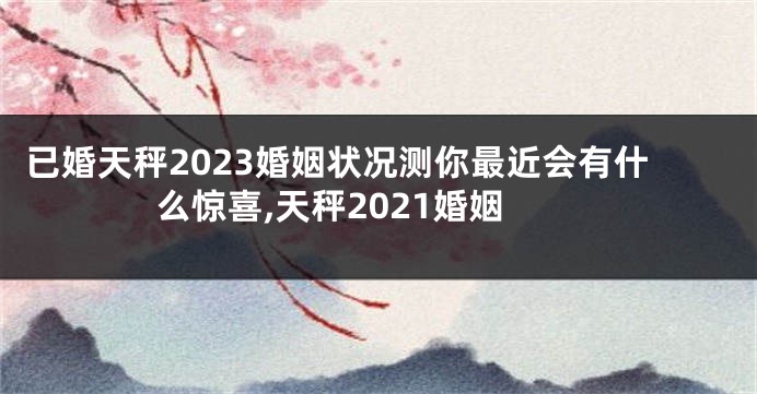 已婚天秤2023婚姻状况测你最近会有什么惊喜,天秤2021婚姻
