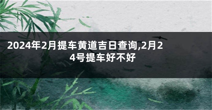 2024年2月提车黄道吉日查询,2月24号提车好不好