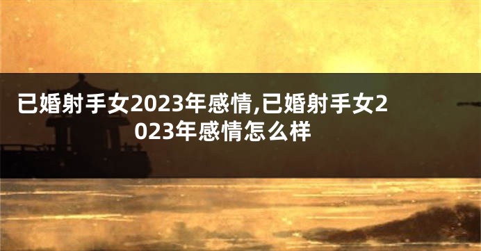 已婚射手女2023年感情,已婚射手女2023年感情怎么样