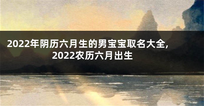 2022年阴历六月生的男宝宝取名大全,2022农历六月出生