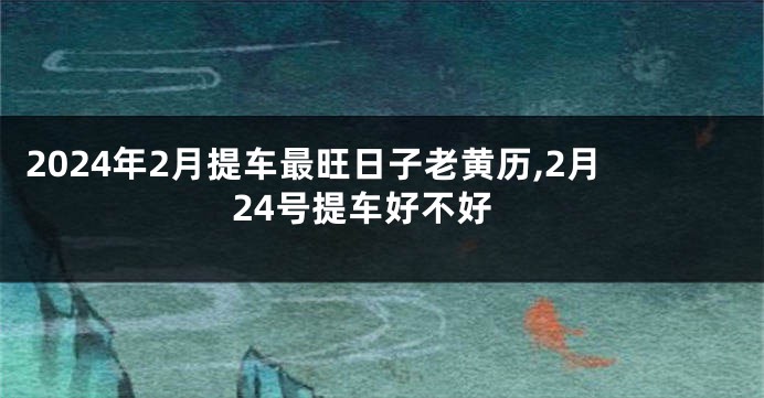 2024年2月提车最旺日子老黄历,2月24号提车好不好