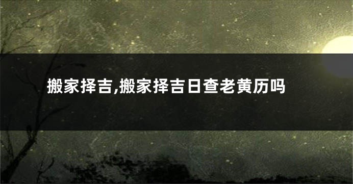 搬家择吉,搬家择吉日查老黄历吗