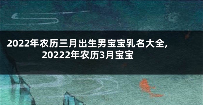 2022年农历三月出生男宝宝乳名大全,20222年农历3月宝宝