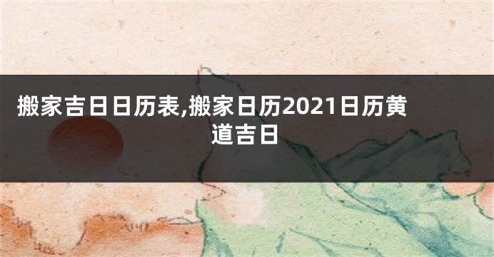 搬家吉日日历表,搬家日历2021日历黄道吉日
