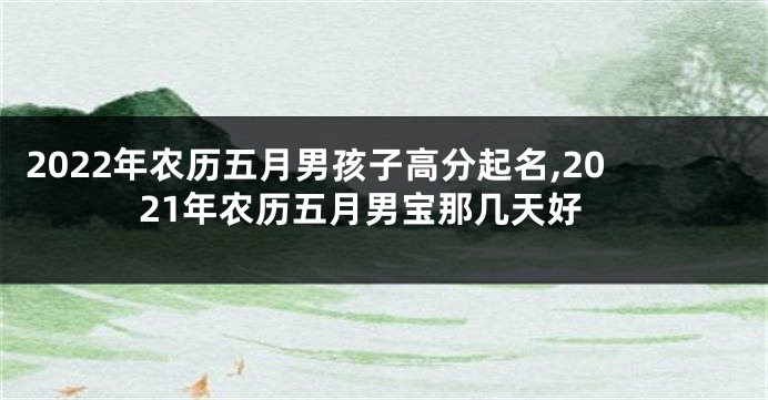 2022年农历五月男孩子高分起名,2021年农历五月男宝那几天好