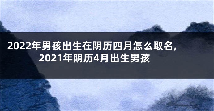 2022年男孩出生在阴历四月怎么取名,2021年阴历4月出生男孩