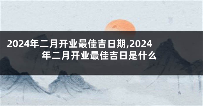 2024年二月开业最佳吉日期,2024年二月开业最佳吉日是什么