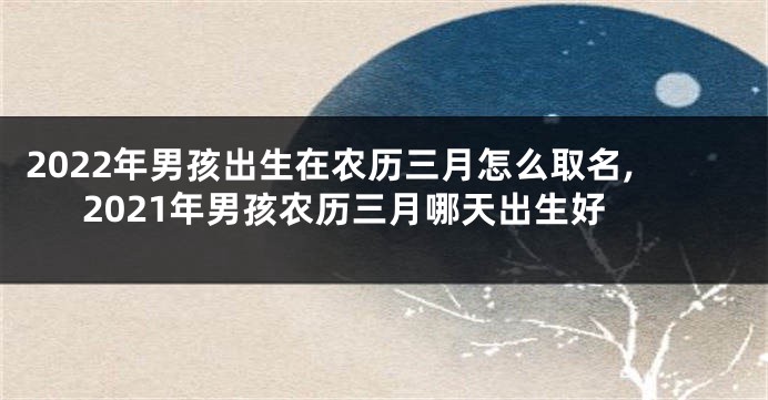 2022年男孩出生在农历三月怎么取名,2021年男孩农历三月哪天出生好