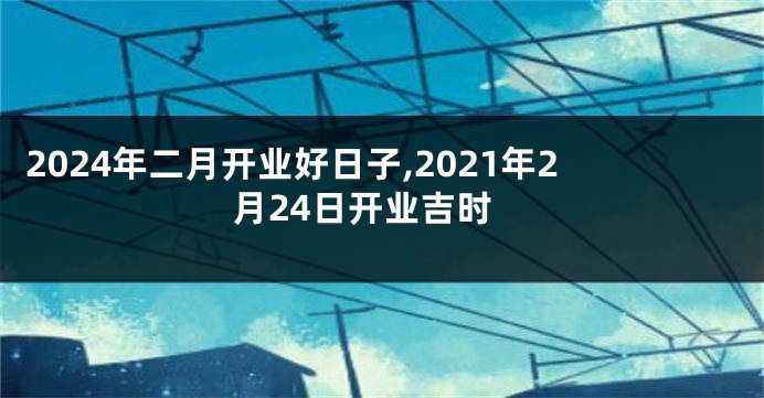 2024年二月开业好日子,2021年2月24日开业吉时