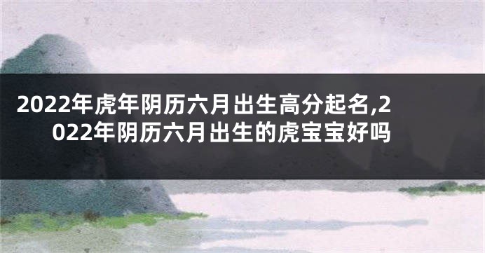 2022年虎年阴历六月出生高分起名,2022年阴历六月出生的虎宝宝好吗