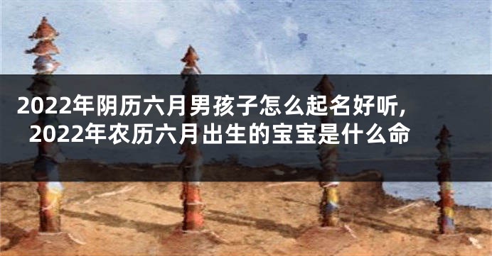 2022年阴历六月男孩子怎么起名好听,2022年农历六月出生的宝宝是什么命