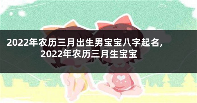 2022年农历三月出生男宝宝八字起名,2022年农历三月生宝宝