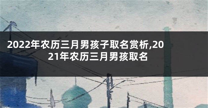 2022年农历三月男孩子取名赏析,2021年农历三月男孩取名