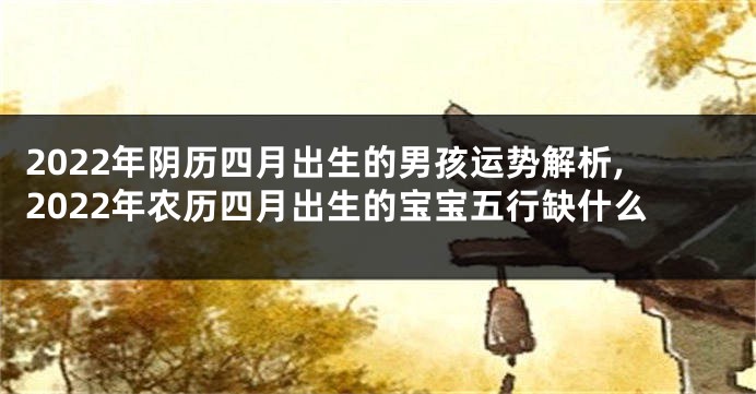 2022年阴历四月出生的男孩运势解析,2022年农历四月出生的宝宝五行缺什么