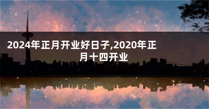 2024年正月开业好日子,2020年正月十四开业
