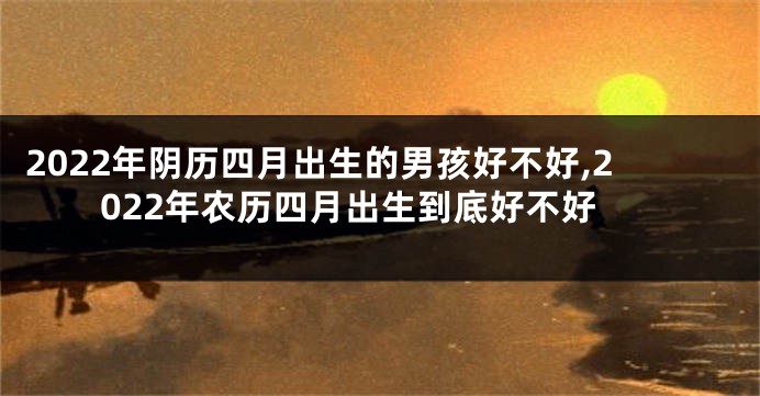 2022年阴历四月出生的男孩好不好,2022年农历四月出生到底好不好