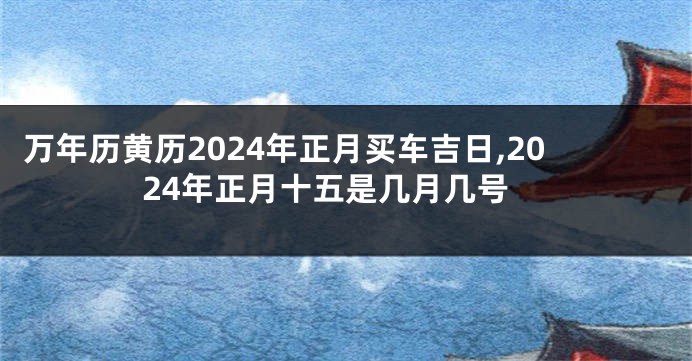 万年历黄历2024年正月买车吉日,2024年正月十五是几月几号