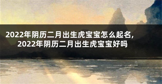 2022年阴历二月出生虎宝宝怎么起名,2022年阴历二月出生虎宝宝好吗