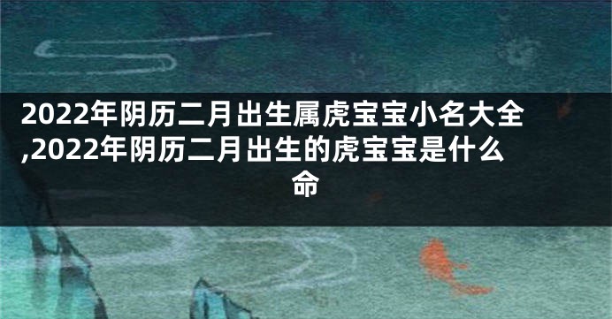 2022年阴历二月出生属虎宝宝小名大全,2022年阴历二月出生的虎宝宝是什么命