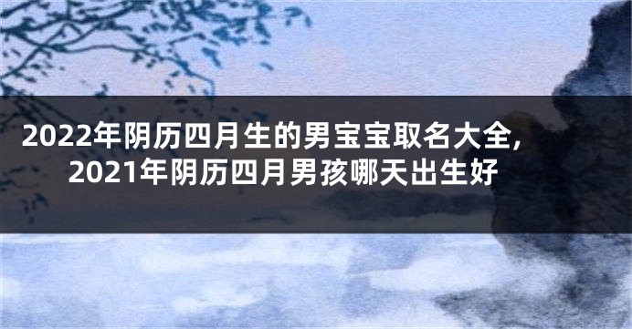 2022年阴历四月生的男宝宝取名大全,2021年阴历四月男孩哪天出生好