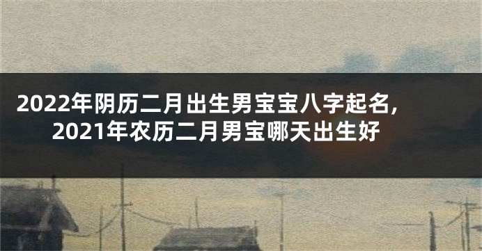 2022年阴历二月出生男宝宝八字起名,2021年农历二月男宝哪天出生好