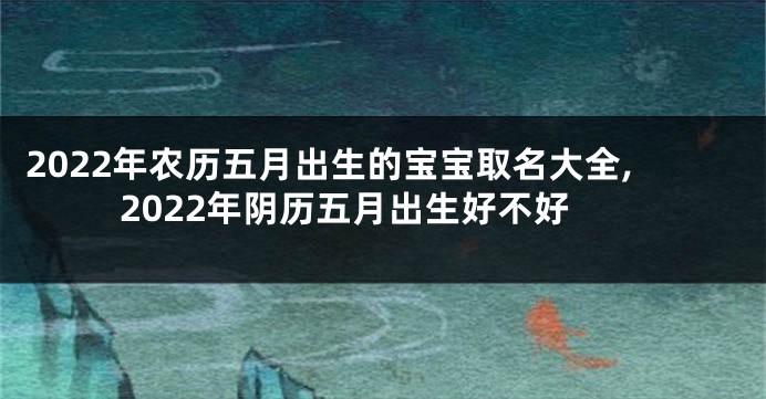 2022年农历五月出生的宝宝取名大全,2022年阴历五月出生好不好