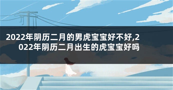 2022年阴历二月的男虎宝宝好不好,2022年阴历二月出生的虎宝宝好吗